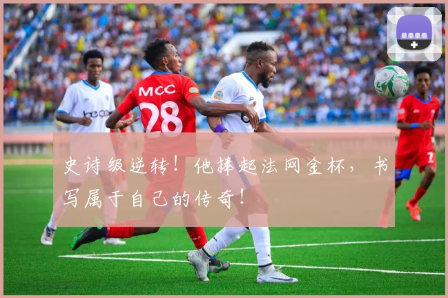 史诗级逆转！他捧起法网金杯，书写属于自己的传奇！