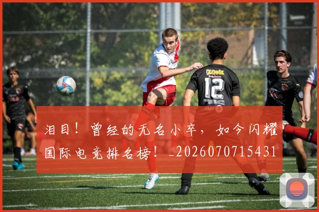 泪目！曾经的无名小卒，如今闪耀国际电竞排名榜！_20260707154318