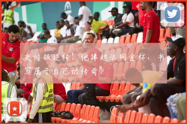 史诗级逆转!他捧起法网金杯,书写属于自己的传奇!