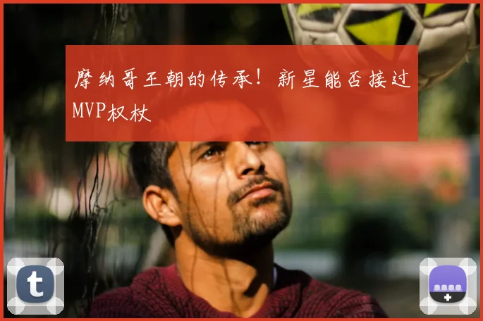 摩纳哥王朝的传承！新星能否接过MVP权杖