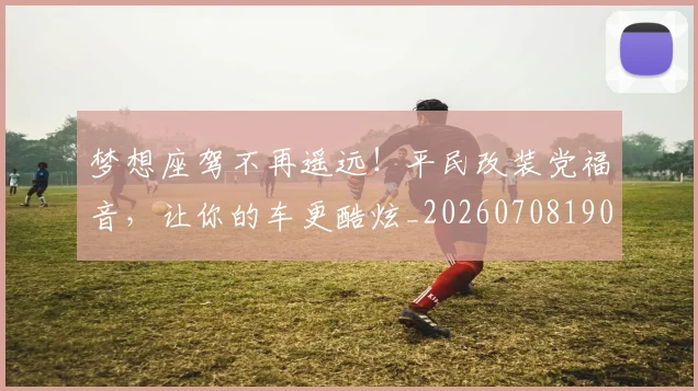 梦想座驾不再遥远！平民改装党福音，让你的车更酷炫_20260708190309