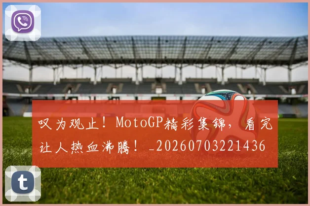 叹为观止！MotoGP精彩集锦，看完让人热血沸腾！_20260703221436