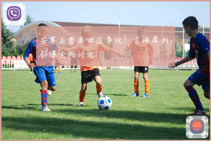 安赛龙首度回应争议!言语犀利,引爆全网讨论