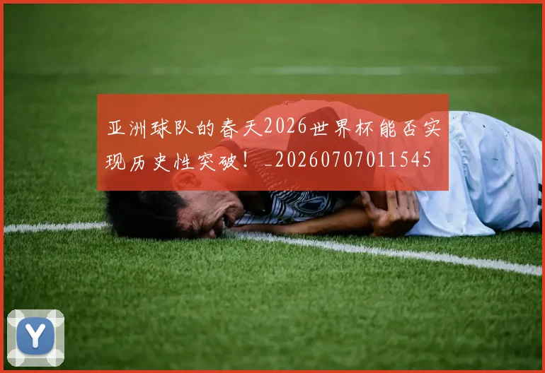 亚洲球队的春天2026世界杯能否实现历史性突破！_20260707011545