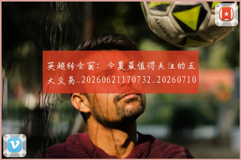 英超转会窗：今夏最值得关注的五大交易_20260621170732_20260710010331