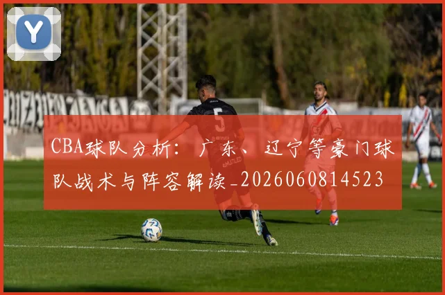 CBA球队分析：广东、辽宁等豪门球队战术与阵容解读_20260608145231_20260701211735_20260712050011
