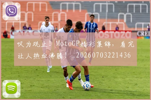 叹为观止！MotoGP精彩集锦，看完让人热血沸腾！_20260703221436