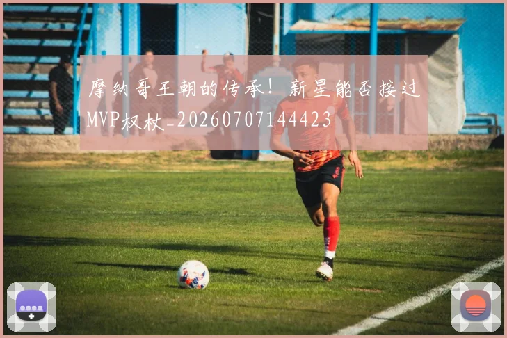 摩纳哥王朝的传承！新星能否接过MVP权杖_20260707144423