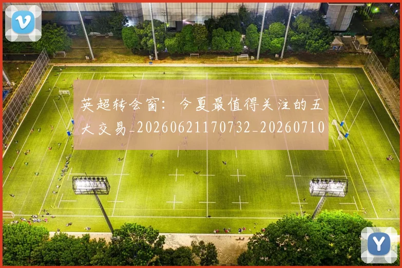 英超转会窗：今夏最值得关注的五大交易_20260621170732_20260710010331