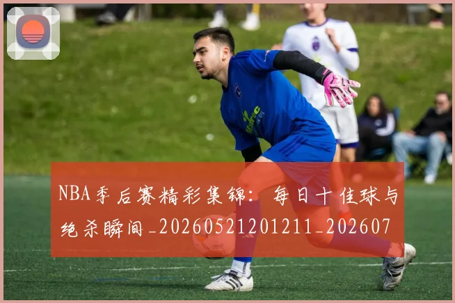 NBA季后赛精彩集锦：每日十佳球与绝杀瞬间_20260521201211_20260702165541_20260714212442