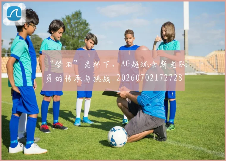 “梦泪”光环下，AG超玩会新老队员的传承与挑战_20260702172728